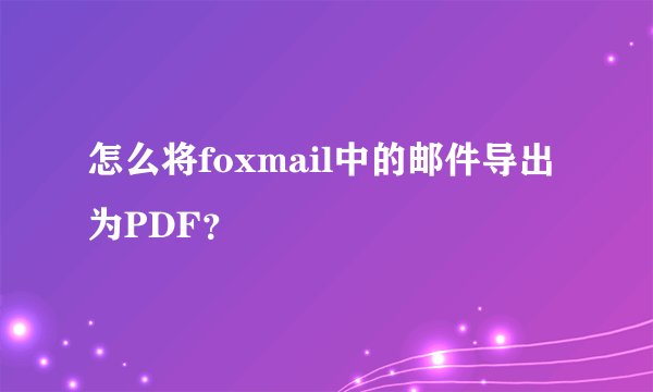 怎么将foxmail中的邮件导出为PDF？