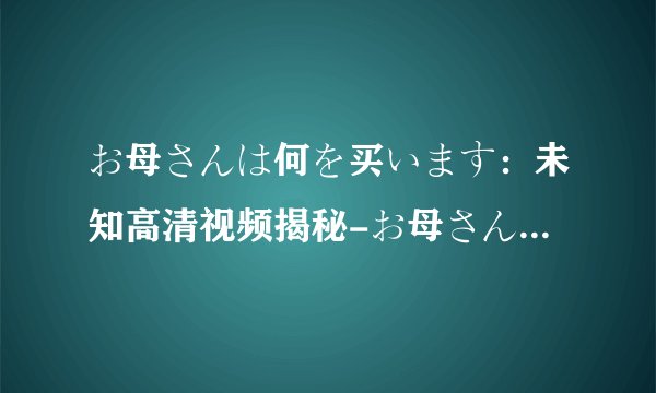 お母さんは何を买います：未知高清视频揭秘-お母さんは何を买います探寻母爱的深情和选择的智慧