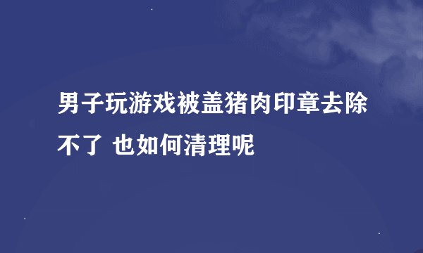 男子玩游戏被盖猪肉印章去除不了 也如何清理呢