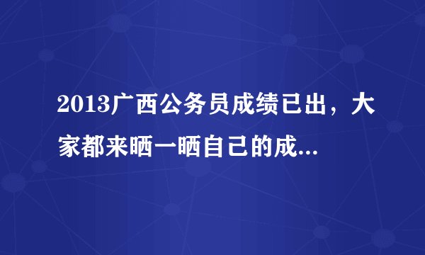 2013广西公务员成绩已出，大家都来晒一晒自己的成绩吧！吓唬一下自己！！！