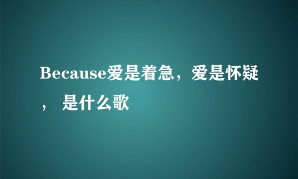 Because爱是着急，爱是怀疑， 是什么歌