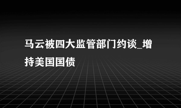 马云被四大监管部门约谈_增持美国国债