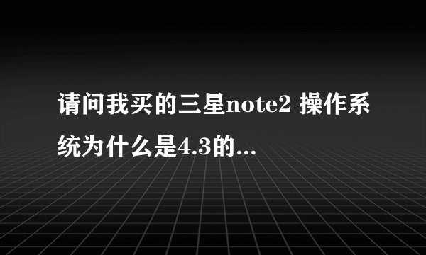 请问我买的三星note2 操作系统为什么是4.3的？不是4.1的么？