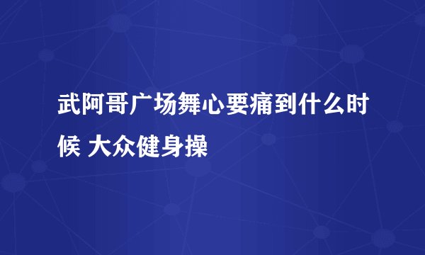 武阿哥广场舞心要痛到什么时候 大众健身操