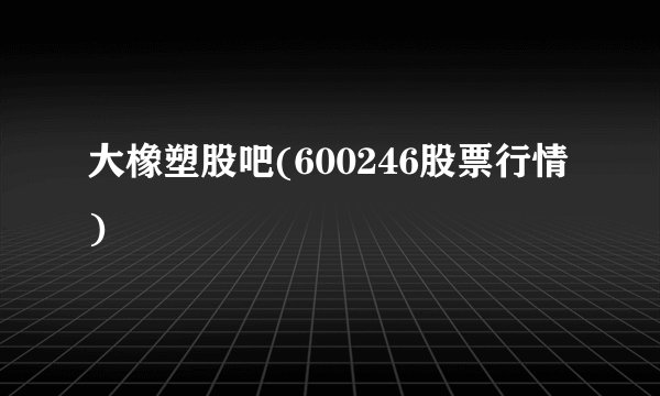 大橡塑股吧(600246股票行情)
