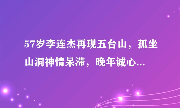 57岁李连杰再现五台山，孤坐山洞神情呆滞，晚年诚心礼佛笃信来生