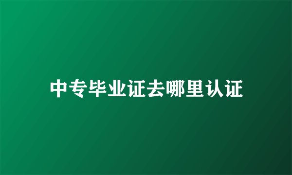 中专毕业证去哪里认证