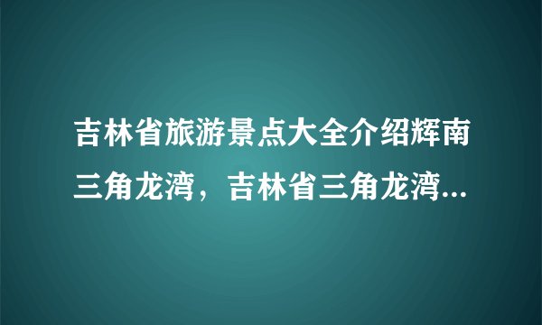 吉林省旅游景点大全介绍辉南三角龙湾，吉林省三角龙湾旅游攻略