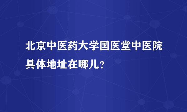 北京中医药大学国医堂中医院具体地址在哪儿？