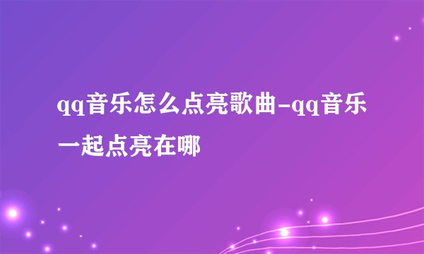 qq音乐怎么点亮歌曲-qq音乐一起点亮在哪