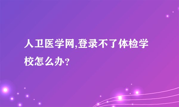 人卫医学网,登录不了体检学校怎么办?