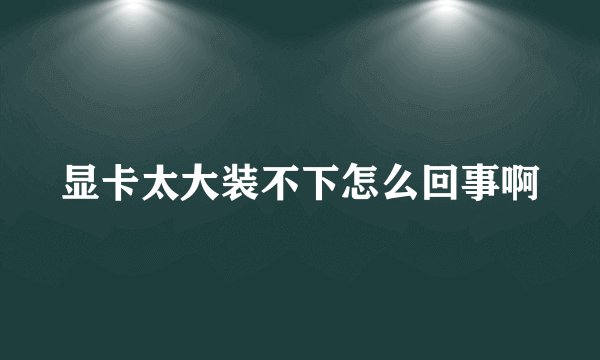 显卡太大装不下怎么回事啊
