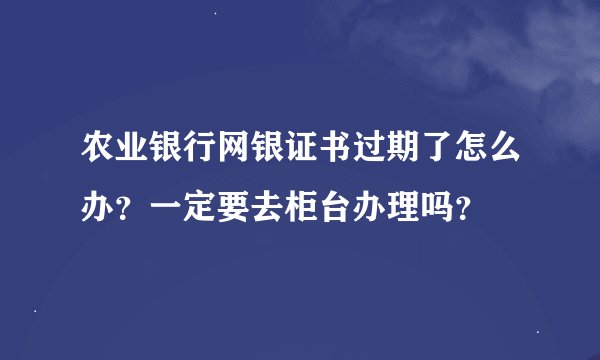 农业银行网银证书过期了怎么办？一定要去柜台办理吗？