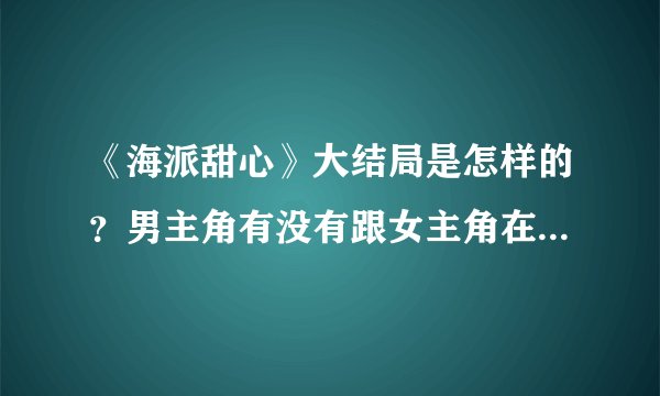 《海派甜心》大结局是怎样的？男主角有没有跟女主角在一起呢？