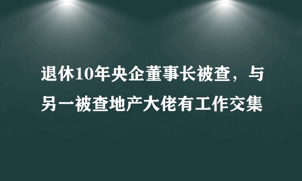 退休10年央企董事长被查，与另一被查地产大佬有工作交集