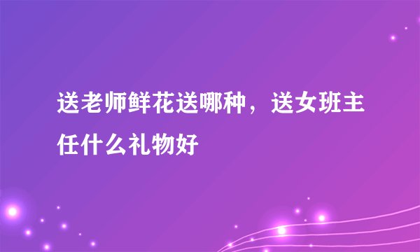 送老师鲜花送哪种，送女班主任什么礼物好