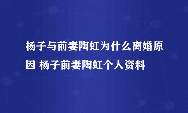 杨子与前妻陶虹为什么离婚原因 杨子前妻陶虹个人资料