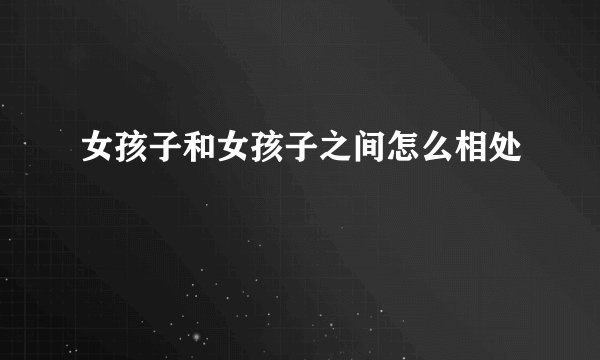 女孩子和女孩子之间怎么相处