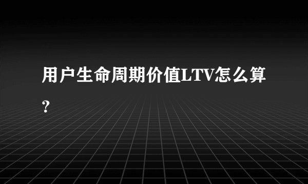 用户生命周期价值LTV怎么算？