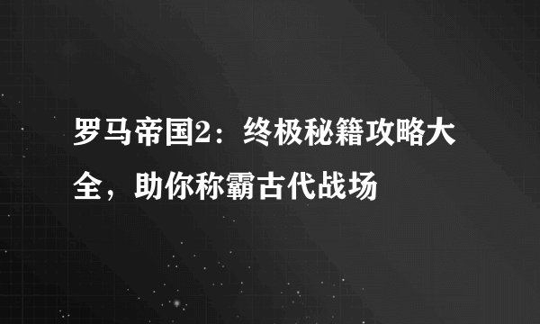 罗马帝国2：终极秘籍攻略大全，助你称霸古代战场