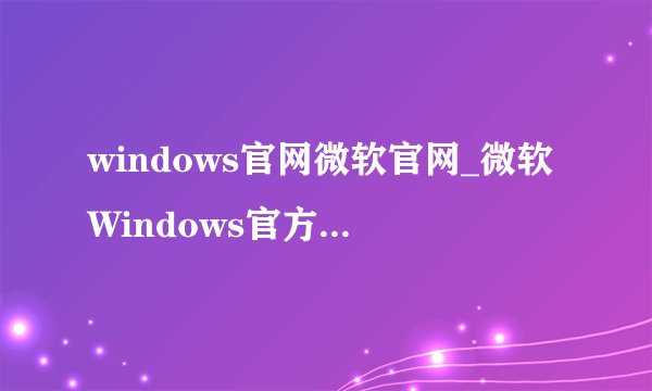 windows官网微软官网_微软Windows官方网站正版系统下载入口
