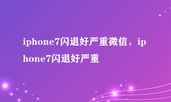 iphone7闪退好严重微信，iphone7闪退好严重