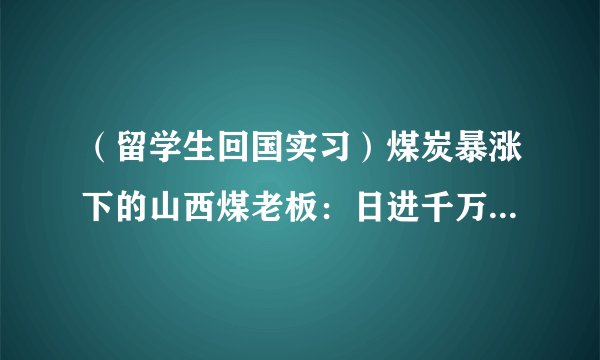 （留学生回国实习）煤炭暴涨下的山西煤老板：日进千万，已经富得没感觉了