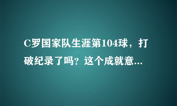 C罗国家队生涯第104球，打破纪录了吗？这个成就意味着什么？