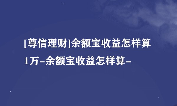 [尊信理财]余额宝收益怎样算1万-余额宝收益怎样算-