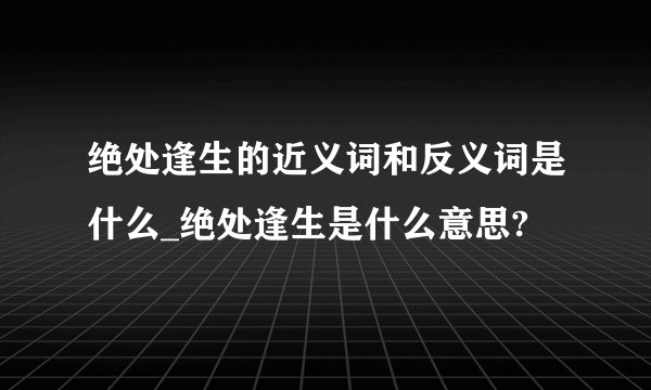 绝处逢生的近义词和反义词是什么_绝处逢生是什么意思?