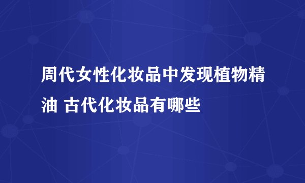 周代女性化妆品中发现植物精油 古代化妆品有哪些