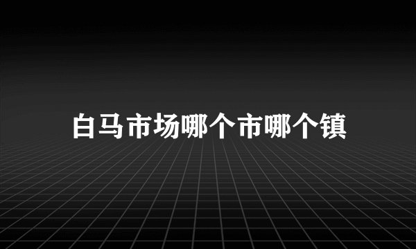 白马市场哪个市哪个镇
