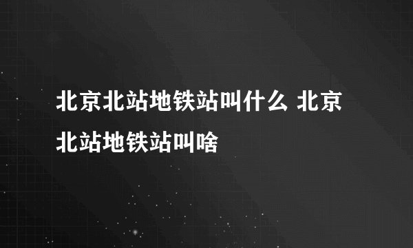 北京北站地铁站叫什么 北京北站地铁站叫啥
