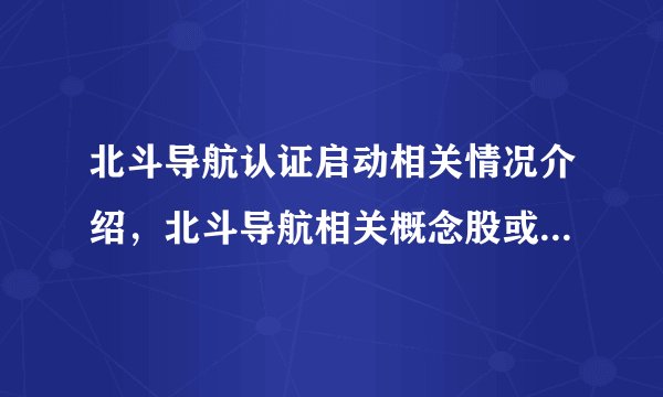 北斗导航认证启动相关情况介绍，北斗导航相关概念股或可关注？