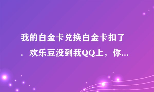 我的白金卡兑换白金卡扣了 ．欢乐豆没到我QQ上，你们有过这情况吗？