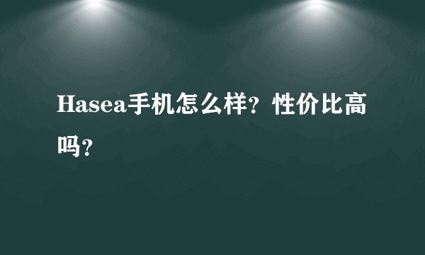 Hasea手机怎么样？性价比高吗？