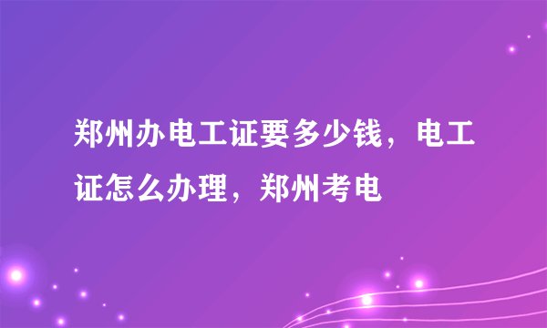 郑州办电工证要多少钱，电工证怎么办理，郑州考电