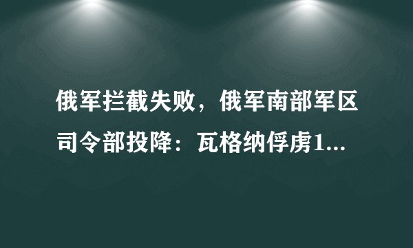 俄军拦截失败，俄军南部军区司令部投降：瓦格纳俘虏1名俄军上将