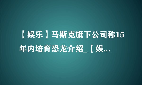 【娱乐】马斯克旗下公司称15年内培育恐龙介绍_【娱乐】马斯克旗下公司称15年内培育恐龙是什么