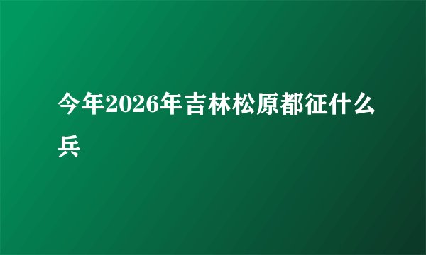 今年2026年吉林松原都征什么兵
