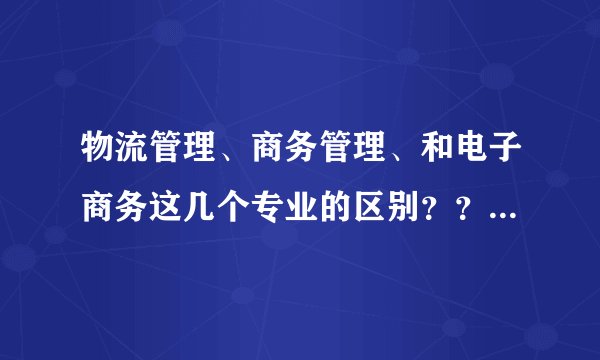物流管理、商务管理、和电子商务这几个专业的区别？？ 哪个专业的前景比较好？