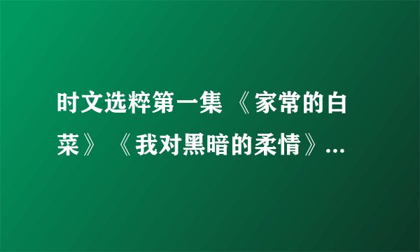 时文选粹第一集 《家常的白菜》 《我对黑暗的柔情》 的内容 我要写读书笔记 急急!快点