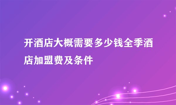 开酒店大概需要多少钱全季酒店加盟费及条件