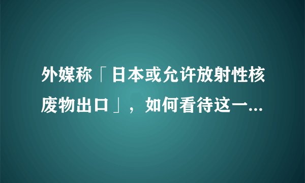 外媒称「日本或允许放射性核废物出口」，如何看待这一举措？可能会产生哪些影响？