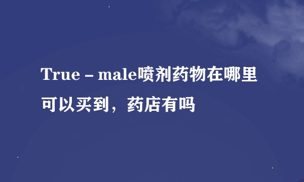 True－male喷剂药物在哪里可以买到，药店有吗