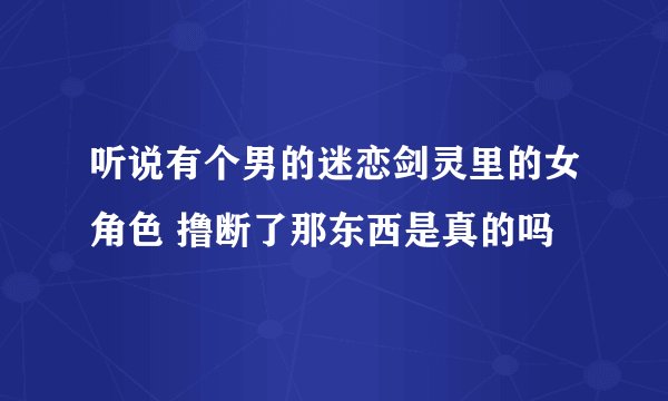 听说有个男的迷恋剑灵里的女角色 撸断了那东西是真的吗
