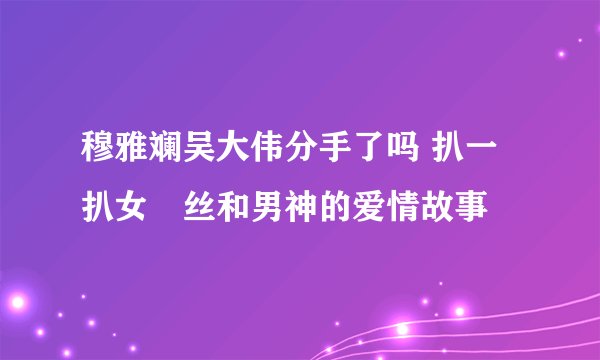 穆雅斓吴大伟分手了吗 扒一扒女屌丝和男神的爱情故事