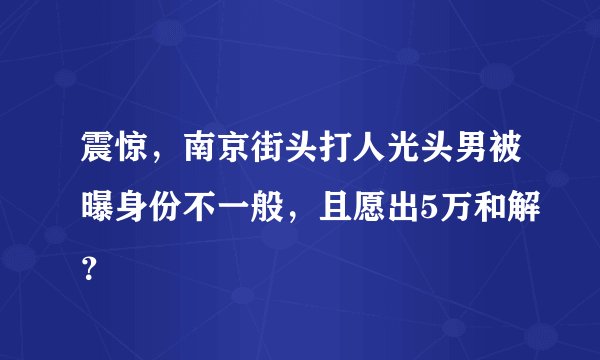 震惊，南京街头打人光头男被曝身份不一般，且愿出5万和解？