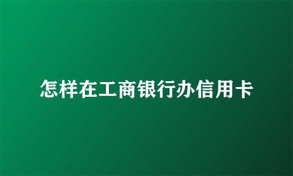 怎样在工商银行办信用卡