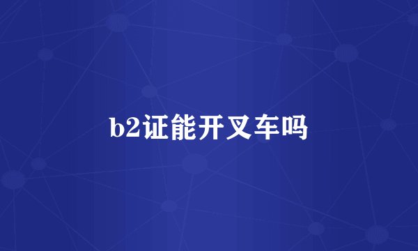 b2证能开叉车吗